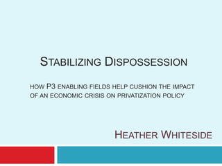 STABILIZING DISPOSSESSION
HOW P3 ENABLING FIELDS HELP CUSHION THE IMPACT
OF AN ECONOMIC CRISIS ON PRIVATIZATION POLICY




                       HEATHER WHITESIDE
 