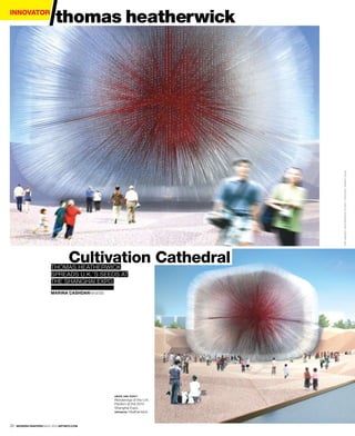innovator
                            thomas heatherwick




                                                                         TWO IMAGES, HEATHERWICK STUDIO. OPPOSITE, MARKN OGUE
                                   Cultivation Cathedral
                         thomas heatherwick
                         spreads U.k.’s seeds at
                         the shanghai expo.
                         Marina cashdanwords




                                               above and right:
                                               renderings of the U.k.
                                               pavilion at the 2010
                                               shanghai expo.
                                               opposite : heatherwick.




30   Modern Painters MAY 2010 artinfo.coM
 