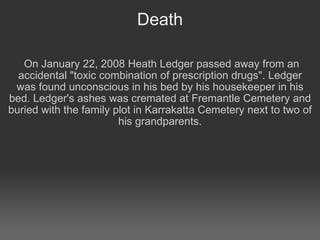 Death On January 22, 2008 Heath Ledger passed away from an accidental "toxic combination of prescription drugs". Ledger was found unconscious in his bed by his housekeeper in his bed. Ledger's ashes was cremated at Fremantle Cemetery and buried with the family plot in Karrakatta Cemetery next to two of his grandparents.