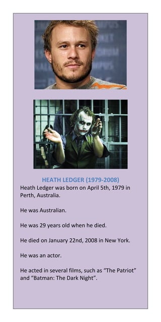 HEATH LEDGER (1979-2008)
Heath Ledger was born on April 5th, 1979 in
Perth, Australia.

He was Australian.

He was 29 years old when he died.

He died on January 22nd, 2008 in New York.

He was an actor.

He acted in several films, such as “The Patriot”
and “Batman: The Dark Night”.
 