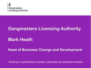 Gangmasters Licensing Authority
Mark Heath
Head of Business Change and Development
• Working in partnership to protect vulnerable and exploited workers
 