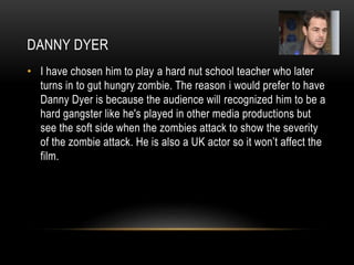 DANNY DYER
• I have chosen him to play a hard nut school teacher who later
turns in to gut hungry zombie. The reason i would prefer to have
Danny Dyer is because the audience will recognized him to be a
hard gangster like he's played in other media productions but
see the soft side when the zombies attack to show the severity
of the zombie attack. He is also a UK actor so it won’t affect the
film.
 