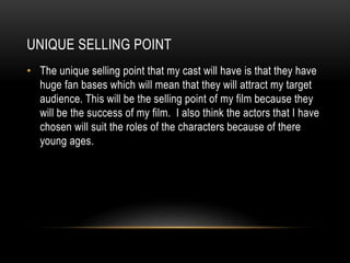 UNIQUE SELLING POINT
• The unique selling point that my cast will have is that they have
huge fan bases which will mean that they will attract my target
audience. This will be the selling point of my film because they
will be the success of my film. I also think the actors that I have
chosen will suit the roles of the characters because of there
young ages.
 