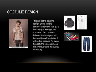 COSTUME DESIGN
This will be the costume
design for the zombie
because the person has gone
from being a teenager to a
zombie so the costumes
between the teenagers and
the zombies will be similar. I
will do this because I'm trying
to create the teenage image
that teenagers are associated
with today.
 