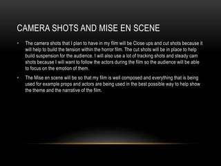 CAMERA SHOTS AND MISE EN SCENE
• The camera shots that I plan to have in my film will be Close ups and cut shots because it
will help to build the tension within the horror film. The cut shots will be in place to help
build suspension for the audience. I will also use a lot of tracking shots and steady cam
shots because I will want to follow the actors during the film so the audience will be able
to focus on the emotion of them.
• The Mise en scene will be so that my film is well composed and everything that is being
used for example props and actors are being used in the best possible way to help show
the theme and the narrative of the film.
 