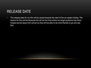 RELEASE DATE
• The release date for my film will be aimed towards the start of the six weeks holiday. The
reason for this will be because this will be the time where my target audience has there
longest period away from school so they will be able to be more flexible to go and see
this.
 