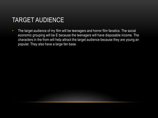 TARGET AUDIENCE
• The target audience of my film will be teenagers and horror film fanatics. The social
economic grouping will be E because the teenagers will have disposable income. The
characters in the from will help attract the target audience because they are young an
popular. They also have a large fan base.
 