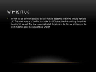 WHY IS IT UK
• My film will be a UK film because all cast that are appearing within the film are from the
UK. The other aspects of the film that make it a UK is that the director of my film will be
from the UK as well. The final reason is that all locations in the film are shot around the
west midlands so all the locations are English
 