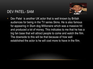 DEV PATEL- SAM
• Dev Patel is another UK actor that is well known by British
audiences for being in the TV series Skins. He is also famous
for appearing in Slum dog Millionaire which was a massive hit
and produced a lot of money. This indicates to me that he has a
big fan base that will attract people to come and watch the film.
The downside to this will be that because of how well
established the actor is he will cost more to have in the film.
 
