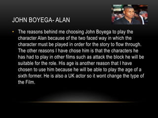 JOHN BOYEGA- ALAN
• The reasons behind me choosing John Boyega to play the
character Alan because of the two faced way in which the
character must be played in order for the story to flow through.
The other reasons I have chose him is that the characters he
has had to play in other films such as attack the block he will be
suitable for the role. His age is another reason that I have
chosen to use him because he will be able to play the age of a
sixth former. He is also a UK actor so it wont change the type of
the Film.
 
