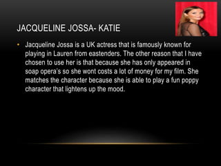 JACQUELINE JOSSA- KATIE
• Jacqueline Jossa is a UK actress that is famously known for
playing in Lauren from eastenders. The other reason that I have
chosen to use her is that because she has only appeared in
soap opera’s so she wont costs a lot of money for my film. She
matches the character because she is able to play a fun poppy
character that lightens up the mood.
 
