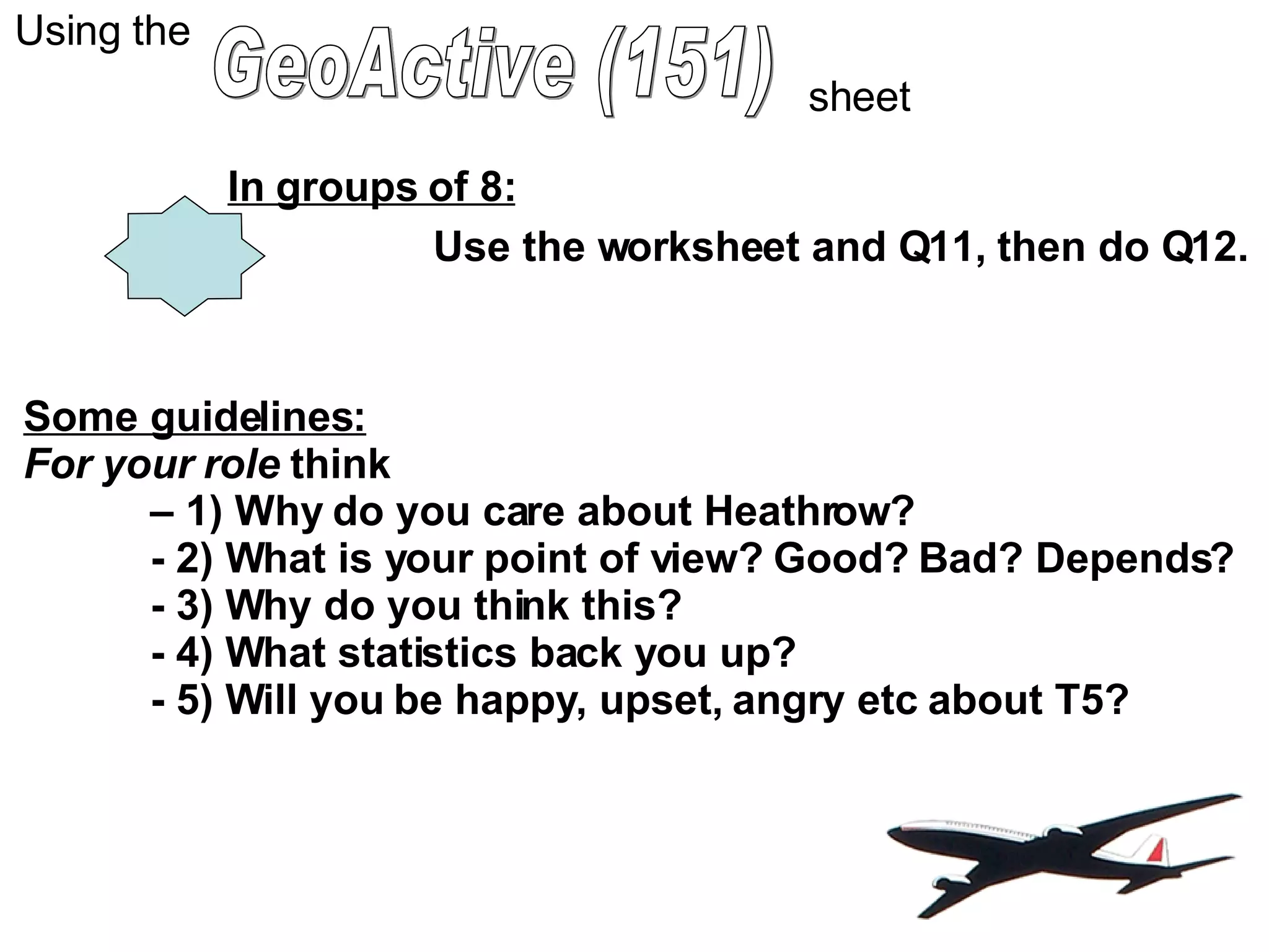 GeoActive (151) Using the sheet In groups of 8: Use the worksheet and Q11, then do Q12. Some guidelines: For your role  think  – 1) Why do you care about Heathrow? - 2) What is your point of view? Good? Bad? Depends? - 3) Why do you think this? - 4) What statistics back you up? - 5) Will you be happy, upset, angry etc about T5? 