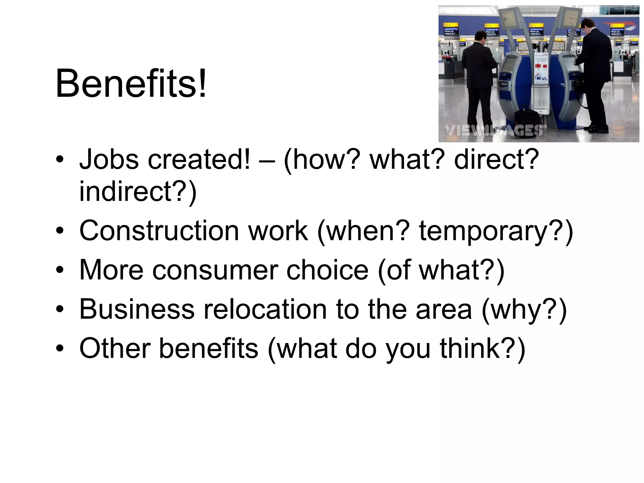 Benefits! Jobs created! – (how? what? direct? indirect?) Construction work (when? temporary?) More consumer choice (of what?) Business relocation to the area (why?) Other benefits (what do you think?) 