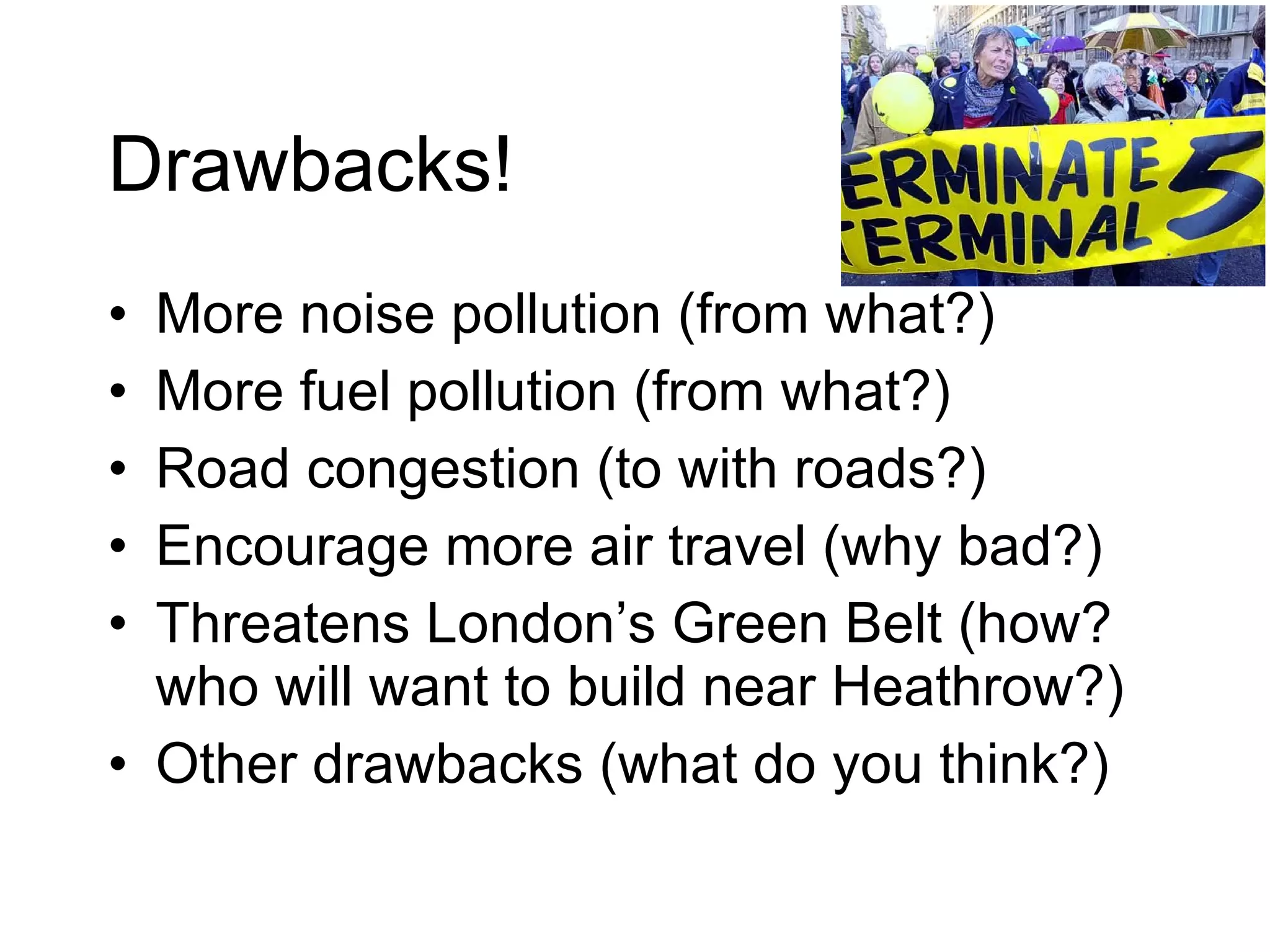 Drawbacks! More noise pollution (from what?) More fuel pollution (from what?) Road congestion (to with roads?) Encourage more air travel (why bad?) Threatens London’s Green Belt (how? who will want to build near Heathrow?) Other drawbacks (what do you think?) 