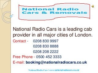 National Radio Cars is a leading cab
provider in all major cities of London.
Contact - 0208 830 9997
0208 830 8888
0208 208 2222
Free Phone - 0500 452 3333
E-mail: booking@nationalradiocars.co.uk
National Radio Cars | www.nationalradiocars.co.uk/
 