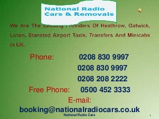 National Radio Cars 1
Phone: 0208 830 9997
0208 830 9997
0208 208 2222
Free Phone: 0500 452 3333
E-mail:
booking@nationalradiocars.co.uk
 