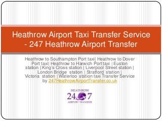 Heathrow Airport Taxi Transfer Service 
- 247 Heathrow Airport Transfer 
Heathrow to Southampton Port taxi| Heathrow to Dover 
Port taxi| Heathrow to Harwich Port taxi | Euston 
station | King’s Cross station | Liverpool Street station | 
London Bridge station | Stratford station | 
Victoria station | Waterloo station taxi Transfer Service 
by 247HeathrowAirportTransfer.co.uk 
 