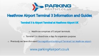 Heathrow Airport Terminal 3 Information and Guides
Terminal 3 is Airport Terminal at Heathrow Airport UK
o Heathrow comprises of 5 airport terminals.
o Terminal 1 is closed now a days for expansion purpose.
o Previously we have discussed the magnificent building of Terminal 5 at Heathrow airport.
www.parking4airport.co.uk
 