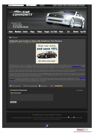 Search

-select-

Blogs
Celebrate your D day in style with Heathrow Taxi Service
Submitted by: suntecseo / Submitted on November 11, 2013

Wedding season is in and it is essential to make all necessary preparations keeping your status and budget in mind. If you are thinking of tying
a nuptial bond this season then choosing the best ride for your better half to the airport would be a great surprise for her. Heathrow Taxi service
lets you pick the best of the cars the BMW 7 series, Rolls Royce phantom, Mercedes S class, Mercedes E class, etc.
Most of us leave directly for the honeymoon after the marriage ceremony so taking a luxury car to the airport and exuding style among your
guest will surely impress them. Not to forget how special your beloved would feel when you will give her this special treatment.
It is very easy to pick Heathrow taxi; all you need to do is book Heathrow cars online, right from the comfort of your house. Also you will get a
whopping 10% discount if you book online. Make sure that you do your wedding planning and pick your car online in advance so that you don’t
have to compromise with your dream car at the end moment.
Also if you have any special guests coming to attend your wedding from other cities or countries then sending them a luxury taxi from
Heathrow will definitely give them a royal treatment. You can book your Heathrow taxi online and can get a good discount if you book a couple
of them. Book you taxi in time so that your wedding goes as planned.

Add to Favorites

Mark as Inappropriate

Share Blog

Rating :

Comments & Responses

0 Comment

Post Comments

Ford Mustang tuning - C amaro tuning Bikers community
C ar C ommunity | About Us | Members | C ar Sale / Parts | C ar Events| C ontact us | Privacy Policy | Links |
C opyright © 2008 Dropacar.com. All rights reserved

RSS |

Invite friends

converted by Web2PDFConvert.com

 