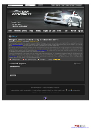 Search

-select-

Blogs
Things to consider while choosing a suitable taxi driver
Submitted by: suntecseo / Submitted on October 06, 2013

While looking for a taxi provider for going to and coming from the airport you may come across a lot of options. Since reaching the airport on
time is extremely important, you have to make sure that the Heathrow taxi provider you are making a reservation with is reliable or not. You can
get a taxi from Heathrow upon your arrival but only after a long wait due to the never ending rush.
You can find plenty of Heathrow taxi providers over the internet. Browse through their websites to get a rough estimate about the kind of services
they provide and the level of their professionalism. An important fact to be taken into consideration is whether Heathrow cars are available 24x7
or not this may be helpful if you are supposed to get a taxi to Heathrow at an odd hour. The better ones would be providing 24 hour services.
Try and verify the public carriage license of the Heathrow cars provider.
Once you have shortlisted a few names, you can narrow down to the particular one. Try to get the exact fares so that you do not have to pay
more at the end of your journey. Enquire about the available cars, since a lot depends upon the luggage that you would be carrying. Any good
Heathrow taxi provider will follow the timings of the flight and will not charge more in case your flight arrives late. Before booking carefully
measure each and every aspect of the services being offered.
Add to Favorites

Mark as Inappropriate

Share Blog

Rating :

Comments & Responses

0 Comment

Post Comments

Ford Mustang tuning - C amaro tuning Bikers community
C ar C ommunity | About Us | Members | C ar Sale / Parts | C ar Events| C ontact us | Privacy Policy | Links |
C opyright © 2008 Dropacar.com. All rights reserved

RSS |

Invite friends

converted by Web2PDFConvert.com

 