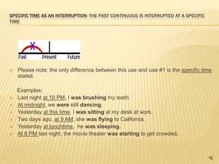 SPECIFIC TIME AS AN INTERRUPTION: THE PAST CONTINUOUS IS INTERRUPTED AT A SPECIFIC
TIME




   Please note: the only difference between this use and use #1 is the specific time
    stated.

    Examples:
   Last night at 10 PM, I was brushing my teeth.
   At midnight, we were still dancing.
   Yesterday at this time, I was sitting at my desk at work.
   Two days ago, at 9 AM, she was flying to California.
   Yesterday at lunchtime, he was sleeping.
   At 8 PM last night, the movie theater was starting to get crowded.
 