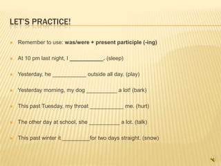 LET’S PRACTICE!

   Remember to use: was/were + present participle (-ing)

   At 10 pm last night, I ___________. (sleep)

   Yesterday, he ___________ outside all day. (play)

   Yesterday morning, my dog __________ a lot! (bark)

   This past Tuesday, my throat ___________ me. (hurt)

   The other day at school, she __________ a lot. (talk)

   This past winter it _________for two days straight. (snow)
 