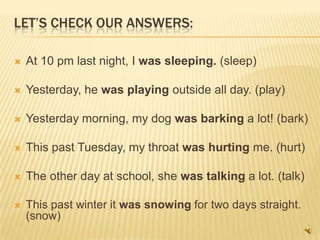 LET’S CHECK OUR ANSWERS:

   At 10 pm last night, I was sleeping. (sleep)

   Yesterday, he was playing outside all day. (play)

   Yesterday morning, my dog was barking a lot! (bark)

   This past Tuesday, my throat was hurting me. (hurt)

   The other day at school, she was talking a lot. (talk)

   This past winter it was snowing for two days straight.
    (snow)
 