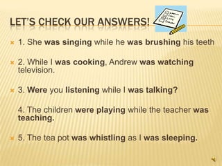 LET’S CHECK OUR ANSWERS!
   1. She was singing while he was brushing his teeth

   2. While I was cooking, Andrew was watching
    television.

   3. Were you listening while I was talking?

    4. The children were playing while the teacher was
    teaching.

   5. The tea pot was whistling as I was sleeping.
 