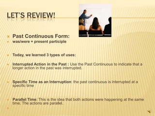 LET’S REVIEW!

   Past Continuous Form:
   was/were + present participle


   Today, we learned 3 types of uses:

   Interrupted Action in the Past : Use the Past Continuous to indicate that a
    longer action in the past was interrupted.


   Specific Time as an Interruption: the past continuous is interrupted at a
    specific time


   Parallel Time: This is the idea that both actions were happening at the same
    time. The actions are parallel.

 