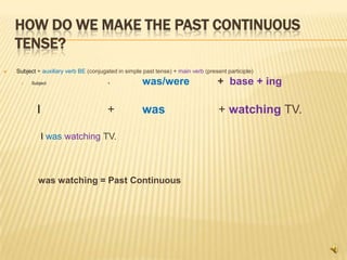 HOW DO WE MAKE THE PAST CONTINUOUS
    TENSE?
   Subject + auxiliary verb BE (conjugated in simple past tense) + main verb (present participle)

         Subject                       +            was/were                      + base + ing

            I                           +            was                            + watching TV.

                I was watching TV.



             was watching = Past Continuous
 