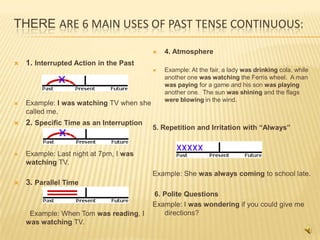 THERE ARE 6 MAIN USES OF PAST TENSE CONTINUOUS:

                                             4. Atmosphere
   1. Interrupted Action in the Past
                                             Example: At the fair, a lady was drinking cola, while
                                              another one was watching the Ferris wheel. A man
                                              was paying for a game and his son was playing
                                              another one. The sun was shining and the flags
                                              were blowing in the wind.
   Example: I was watching TV when she
    called me.
   2. Specific Time as an Interruption
                                          5. Repetition and Irritation with “Always”


   Example: Last night at 7pm, I was
    watching TV.
                                          Example: She was always coming to school late.
   3. Parallel Time
                                          6. Polite Questions
                                          Example: I was wondering if you could give me
     Example: When Tom was reading, I        directions?
    was watching TV.
 