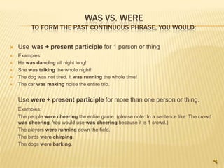 WAS VS. WERE
         TO FORM THE PAST CONTINUOUS PHRASE, YOU WOULD:

   Use was + present participle for 1 person or thing
   Examples:
   He was dancing all night long!
   She was talking the whole night!
   The dog was not tired. It was running the whole time!
   The car was making noise the entire trip.


    Use were + present participle for more than one person or thing.
    Examples:
    The people were cheering the entire game. (please note: In a sentence like: The crowd
    was cheering. You would use was cheering because it is 1 crowd.)
    The players were running down the field.
    The birds were chirping.
    The dogs were barking.
 