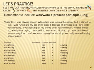 LET’S PRACTICE!
SEE IF YOU CAN FIND THE PAST CONTINUOUS PHRASES IN THIS STORY. HIGHLIGHT
CIRCLE      OR WRITE       THE ANSWERS DOWN ON A PIECE OF PAPER.

Remember to look for: was/were + present participle (-ing)

Yesterday, I was playing soccer. While Julia was kicking the soccer ball, it started to
   rain. I was running to my car and I tripped. I looked at my knee and I saw that I
   was bleeding. I was looking for my phone and I heard thunder. When I looked
   up, a baby was crying. I jumped into my car and I looked up. I saw that the rain
   was coming down hard. We were hoping it would stop. We really wanted to play
   soccer again!

Answers:                    was/were + present participle
was playing                           was           +       playing
was kicking                           was           +       kicking
was running                           was           +       running
was bleeding                          was           +       bleeding
was looking                           was           +       looking
was crying                            was           +       crying
was coming                            was           +       coming
were hoping                           were          +       hoping
 