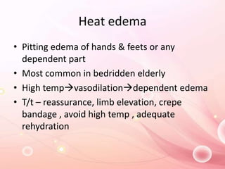 Heat edema
• Pitting edema of hands & feets or any
dependent part
• Most common in bedridden elderly
• High tempvasodilationdependent edema
• T/t – reassurance, limb elevation, crepe
bandage , avoid high temp , adequate
rehydration
 