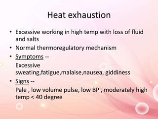 Heat exhaustion
• Excessive working in high temp with loss of fluid
and salts
• Normal thermoregulatory mechanism
• Symptoms --
Excessive
sweating,fatigue,malaise,nausea, giddiness
• Signs --
Pale , low volume pulse, low BP , moderately high
temp < 40 degree
 