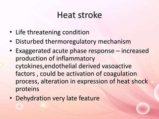Heat stroke
• Life threatening condition
• Disturbed thermoregulatory mechanism
• Exaggerated acute phase response – increased
production of inflammatory
cytokines,endothelial derived vasoactive
factors , could be activation of coagulation
process, alteration in expression of heat shock
proteins
• Dehydration very late feature
 