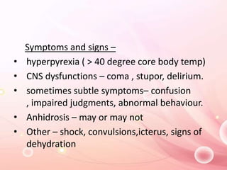 Symptoms and signs –
• hyperpyrexia ( > 40 degree core body temp)
• CNS dysfunctions – coma , stupor, delirium.
• sometimes subtle symptoms– confusion
, impaired judgments, abnormal behaviour.
• Anhidrosis – may or may not
• Other – shock, convulsions,icterus, signs of
dehydration
 