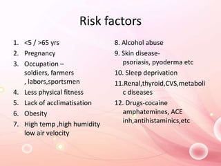 Risk factors
1. <5 / >65 yrs
2. Pregnancy
3. Occupation –
soldiers, farmers
, labors,sportsmen
4. Less physical fitness
5. Lack of acclimatisation
6. Obesity
7. High temp ,high humidity
low air velocity
8. Alcohol abuse
9. Skin disease-
psoriasis, pyoderma etc
10. Sleep deprivation
11.Renal,thyroid,CVS,metaboli
c diseases
12. Drugs-cocaine
amphatemines, ACE
inh,antihistaminics,etc
 