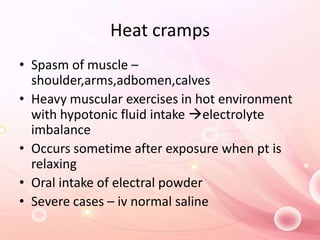 Heat cramps
• Spasm of muscle –
shoulder,arms,adbomen,calves
• Heavy muscular exercises in hot environment
with hypotonic fluid intake electrolyte
imbalance
• Occurs sometime after exposure when pt is
relaxing
• Oral intake of electral powder
• Severe cases – iv normal saline
 
