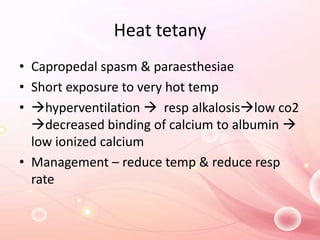 Heat tetany
• Capropedal spasm & paraesthesiae
• Short exposure to very hot temp
• hyperventilation  resp alkalosislow co2
decreased binding of calcium to albumin 
low ionized calcium
• Management – reduce temp & reduce resp
rate
 