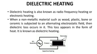 DIELECTRIC HEATING
• Dielectric heating is also known as radio frequency heating or
electronic heating.
• When a non-metallic material such as wood, plastic, bone or
ceramic is subjected to an alternating electrostatic field, then
dielectric loss occurs in it. This loss appears in the form of
heat. It is known as dielectric heating.
 