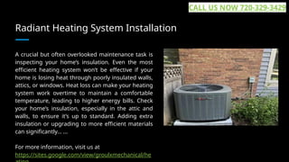 Radiant Heating System Installation
A crucial but often overlooked maintenance task is
inspecting your home’s insulation. Even the most
efficient heating system won’t be effective if your
home is losing heat through poorly insulated walls,
attics, or windows. Heat loss can make your heating
system work overtime to maintain a comfortable
temperature, leading to higher energy bills. Check
your home’s insulation, especially in the attic and
walls, to ensure it’s up to standard. Adding extra
insulation or upgrading to more efficient materials
can significantly... ...
For more information, visit us at
https://sites.google.com/view/groulxmechanical/he
CALL US NOW 720-329-3429
 