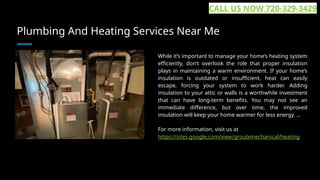 Plumbing And Heating Services Near Me
While it’s important to manage your home’s heating system
efficiently, don’t overlook the role that proper insulation
plays in maintaining a warm environment. If your home’s
insulation is outdated or insufficient, heat can easily
escape, forcing your system to work harder. Adding
insulation to your attic or walls is a worthwhile investment
that can have long-term benefits. You may not see an
immediate difference, but over time, the improved
insulation will keep your home warmer for less energy. ...
For more information, visit us at
https://sites.google.com/view/groulxmechanical/heating
CALL US NOW 720-329-3429
 