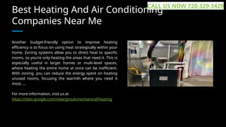 Best Heating And Air Conditioning
Companies Near Me
Another budget-friendly option to improve heating
efficiency is to focus on using heat strategically within your
home. Zoning systems allow you to direct heat to specific
rooms, so you’re only heating the areas that need it. This is
especially useful in larger homes or multi-level spaces,
where heating the entire home at once can be inefficient.
With zoning, you can reduce the energy spent on heating
unused rooms, focusing the warmth where you need it
most. ...
For more information, visit us at
https://sites.google.com/view/groulxmechanical/heating
CALL US NOW 720-329-3429
 