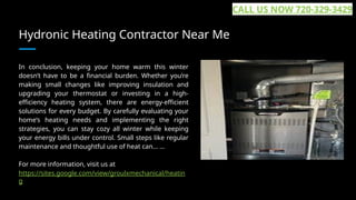 Hydronic Heating Contractor Near Me
In conclusion, keeping your home warm this winter
doesn’t have to be a financial burden. Whether you’re
making small changes like improving insulation and
upgrading your thermostat or investing in a high-
efficiency heating system, there are energy-efficient
solutions for every budget. By carefully evaluating your
home’s heating needs and implementing the right
strategies, you can stay cozy all winter while keeping
your energy bills under control. Small steps like regular
maintenance and thoughtful use of heat can... ...
For more information, visit us at
https://sites.google.com/view/groulxmechanical/heatin
g
CALL US NOW 720-329-3429
 
