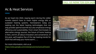Ac & Heat Services
As we head into 2024, staying warm during the colder
months doesn’t have to mean higher energy bills or
outdated heating systems. Homeowners today are
seeking out the latest heating technologies that not
only provide optimal warmth but also emphasize energy
efficiency and sustainability. From smart thermostats to
alternative energy sources, the future of home heating
is here, and it’s all about innovation and convenience. In
this post, we’ll explore five of the top heating trends for
2024 that will keep your home warm... ...
For more information, visit us at
https://sites.google.com/view/groulxmechanical/heatin
g
CALL US NOW 720-329-3429
 