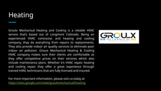 Heating
Groulx Mechanical Heating and Cooling is a reliable HVAC
service that’s based out of Longmont Colorado. Being an
experienced HVAC contractor, and heating and cooling
company, they do everything from repairs to replacements.
They also provide indoor air quality services to eliminate poor
indoor air pollution. Grouix Mechanical Heating & Cooling
HVAC company makes sure their clients are comfortable as
they offer competitive prices on their services which also
include maintenance plans. Whether it's HVAC repair, heating
and cooling repair, they offer a great experience through
trained HVAC technicians that are fully licensed and insured.
For more important information, please visit us today at
https://sites.google.com/view/groulxmechanical/heating
 