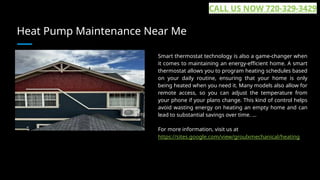Heat Pump Maintenance Near Me
Smart thermostat technology is also a game-changer when
it comes to maintaining an energy-efficient home. A smart
thermostat allows you to program heating schedules based
on your daily routine, ensuring that your home is only
being heated when you need it. Many models also allow for
remote access, so you can adjust the temperature from
your phone if your plans change. This kind of control helps
avoid wasting energy on heating an empty home and can
lead to substantial savings over time. ...
For more information, visit us at
https://sites.google.com/view/groulxmechanical/heating
CALL US NOW 720-329-3429
 