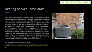 Heating Service Techniques
The first step toward heating your home efficiently is
optimizing your thermostat settings. A common mistake
homeowners make is setting their thermostat too high,
thinking that this will warm up the home faster. Instead,
it’s best to keep your thermostat at a moderate,
consistent temperature—around 68°F during the day—
and lower it when you're sleeping or away from home.
Lowering the thermostat by just 7-10 degrees for eight
hours a day can result in significant energy savings,
reducing your heating bill by up to 10%. For... ...
For more information, visit us at
https://sites.google.com/view/groulxmechanical/heatin
g
CALL US NOW 720-329-3429
 