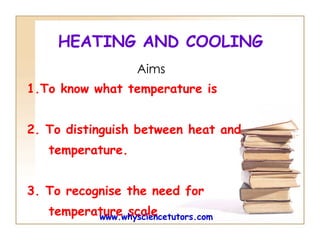 HEATING AND COOLING Aims 1.To know what temperature is  2. To  distinguish between heat and  temperature. 3. To recognise the need for  temperature scale  www.whysciencetutors.com 